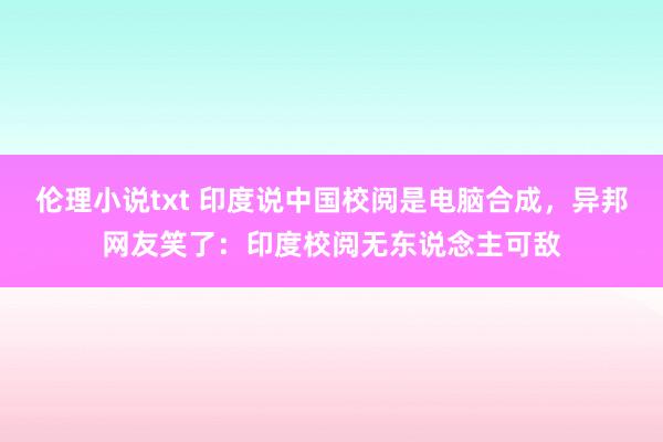 伦理小说txt 印度说中国校阅是电脑合成，异邦网友笑了：印度校阅无东说念主可敌