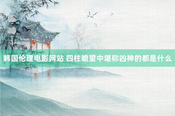 韩国伦理电影网站 四柱瞻望中堪称凶神的都是什么