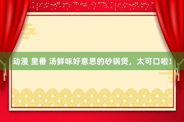 动漫 里番 汤鲜味好意思的砂锅煲，太可口啦！