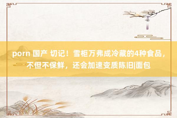 porn 国产 切记！雪柜万弗成冷藏的4种食品，不但不保鲜，还会加速变质陈旧|面包