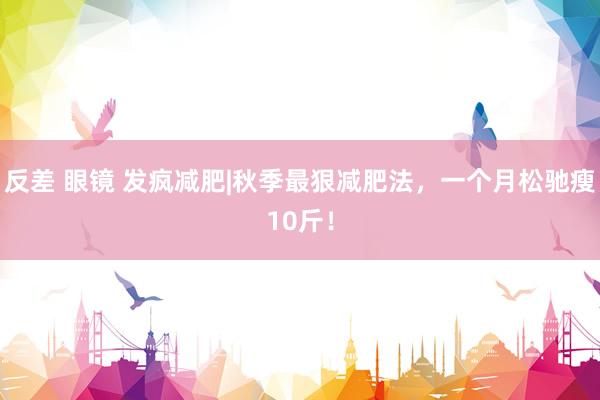 反差 眼镜 发疯减肥|秋季最狠减肥法，一个月松驰瘦10斤！