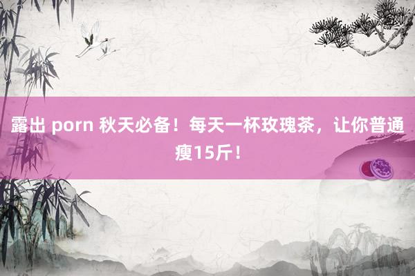 露出 porn 秋天必备！每天一杯玫瑰茶，让你普通瘦15斤！