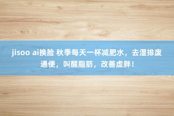 jisoo ai换脸 秋季每天一杯减肥水，去湿排废通便，叫醒脂肪，改善虚胖！