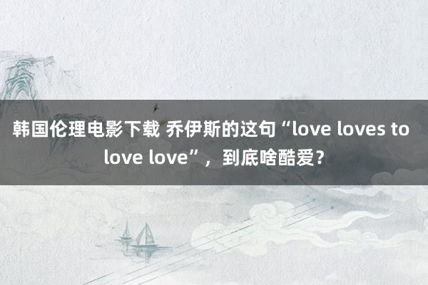 韩国伦理电影下载 乔伊斯的这句“love loves to love love”，到底啥酷爱？