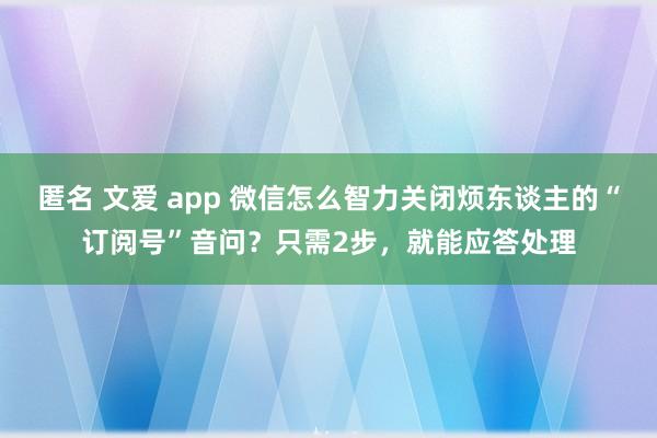 匿名 文爱 app 微信怎么智力关闭烦东谈主的“订阅号”音问？只需2步，就能应答处理