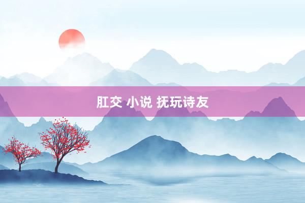 肛交 小说 抚玩诗友