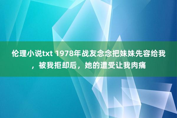 伦理小说txt 1978年战友念念把妹妹先容给我，被我拒却后，她的遭受让我肉痛