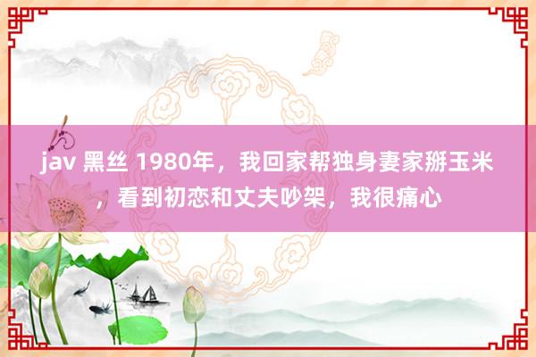 jav 黑丝 1980年，我回家帮独身妻家掰玉米，看到初恋和丈夫吵架，我很痛心