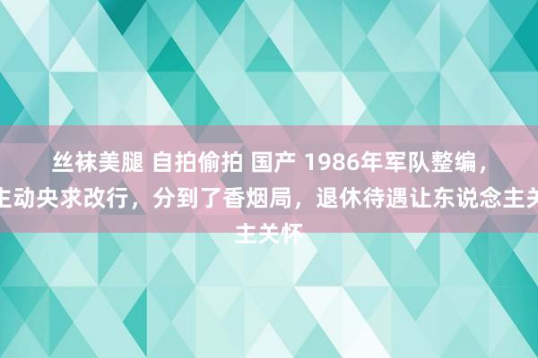 丝袜美腿 自拍偷拍 国产 1986年军队整编，我主动央求改行，分到了香烟局，退休待遇让东说念主关怀
