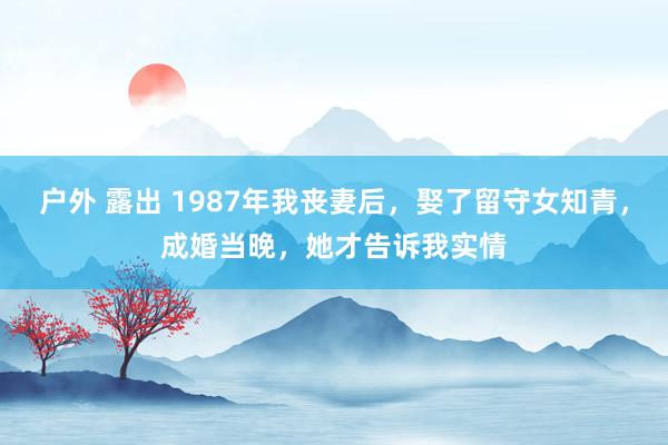 户外 露出 1987年我丧妻后，娶了留守女知青，成婚当晚，她才告诉我实情