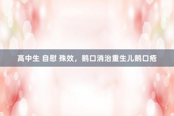 高中生 自慰 殊效，鹅口消治重生儿鹅口疮