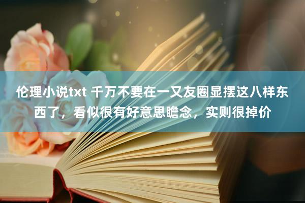 伦理小说txt 千万不要在一又友圈显摆这八样东西了，看似很有好意思瞻念，实则很掉价