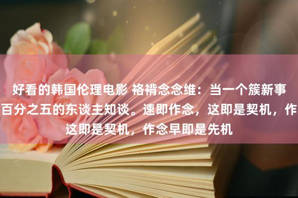 好看的韩国伦理电影 袼褙念念维：当一个簇新事物出现，只消百分之五的东谈主知谈。速即作念，这即是契机，作念早即是先机