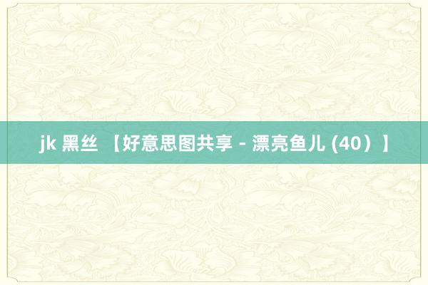 jk 黑丝 【好意思图共享 - 漂亮鱼儿 (40）】