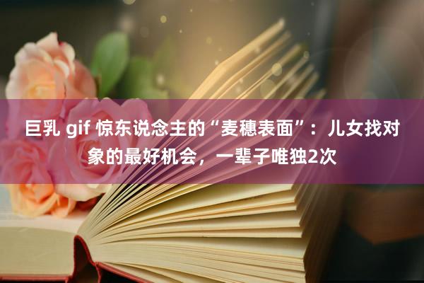 巨乳 gif 惊东说念主的“麦穗表面”：儿女找对象的最好机会，一辈子唯独2次