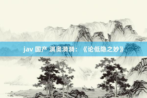 jav 国产 淇奥漪漪:《论低隐之妙》
