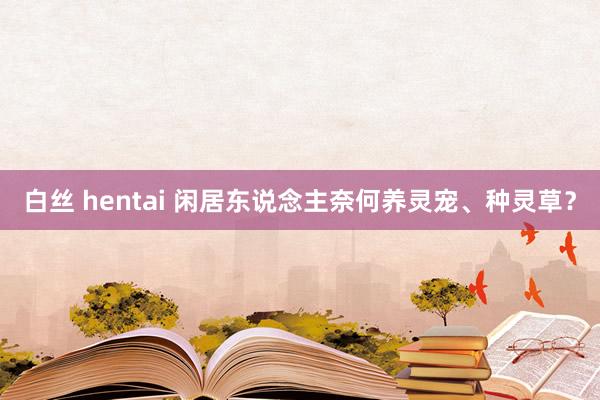 白丝 hentai 闲居东说念主奈何养灵宠、种灵草？