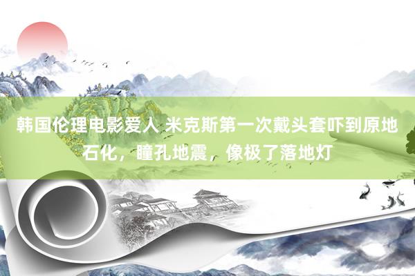 韩国伦理电影爱人 米克斯第一次戴头套吓到原地石化，瞳孔地震，像极了落地灯