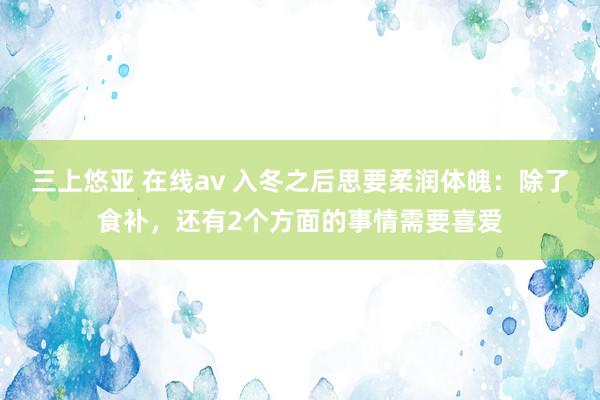 三上悠亚 在线av 入冬之后思要柔润体魄：除了食补，还有2个方面的事情需要喜爱