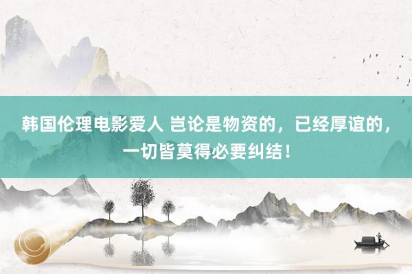 韩国伦理电影爱人 岂论是物资的，已经厚谊的，一切皆莫得必要纠结！