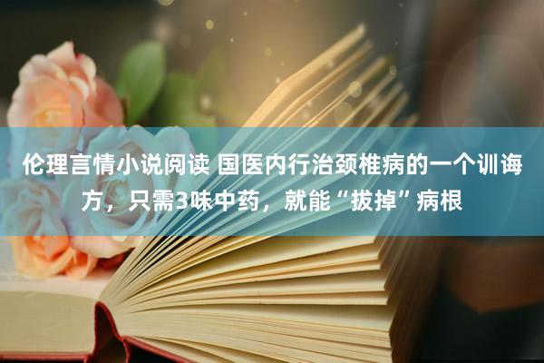 伦理言情小说阅读 国医内行治颈椎病的一个训诲方，只需3味中药，就能“拔掉”病根