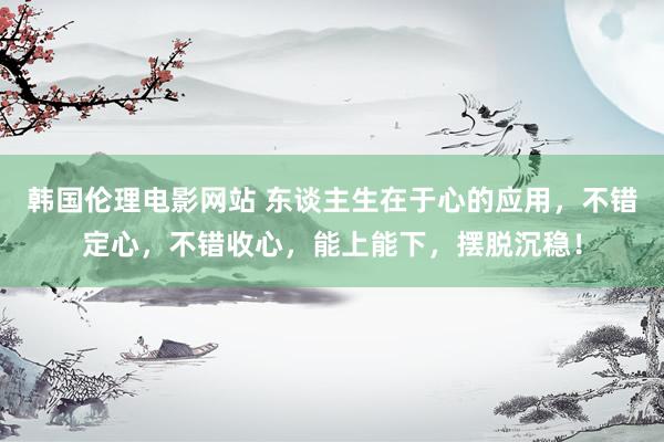韩国伦理电影网站 东谈主生在于心的应用，不错定心，不错收心，能上能下，摆脱沉稳！