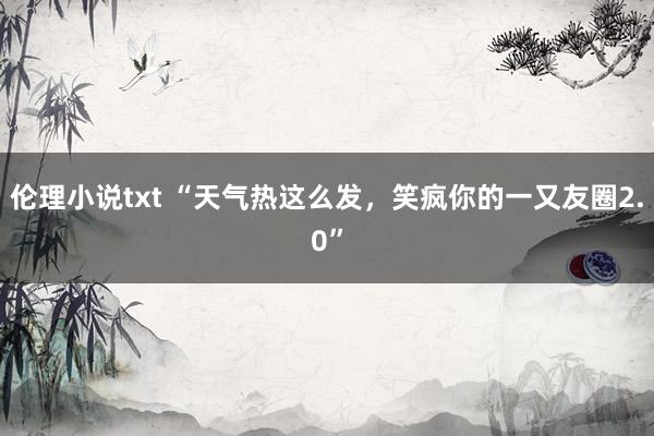 伦理小说txt “天气热这么发，笑疯你的一又友圈2.0”