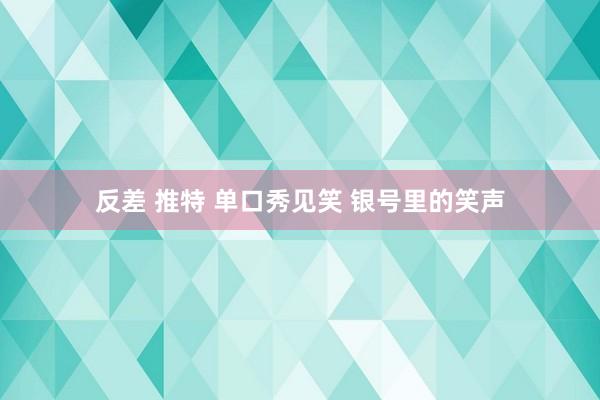 反差 推特 单口秀见笑 银号里的笑声