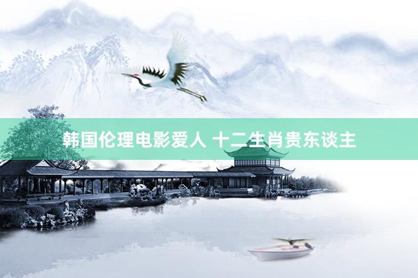 韩国伦理电影爱人 十二生肖贵东谈主