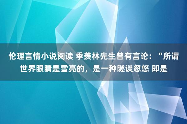 伦理言情小说阅读 季羡林先生曾有言论:“所谓世界眼睛是雪亮的,是一种隧谈忽悠 即是