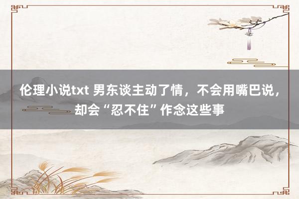 伦理小说txt 男东谈主动了情，不会用嘴巴说，却会“忍不住”作念这些事