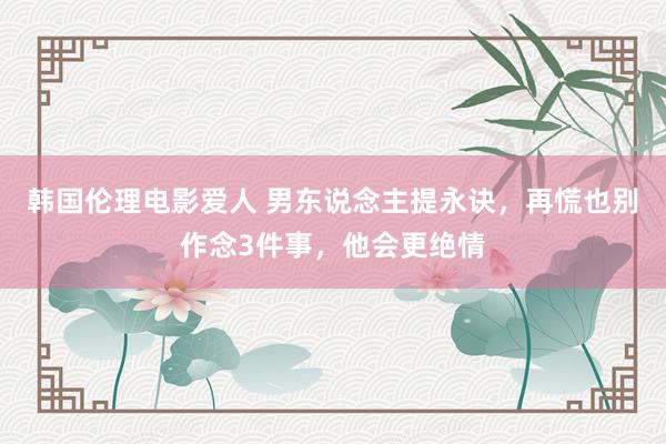 韩国伦理电影爱人 男东说念主提永诀，再慌也别作念3件事，他会更绝情