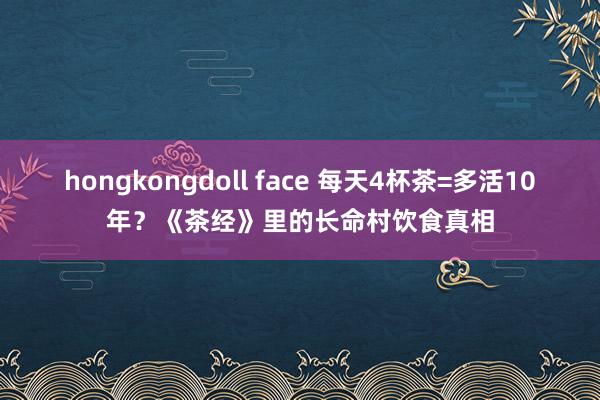 hongkongdoll face 每天4杯茶=多活10年？《茶经》里的长命村饮食真相