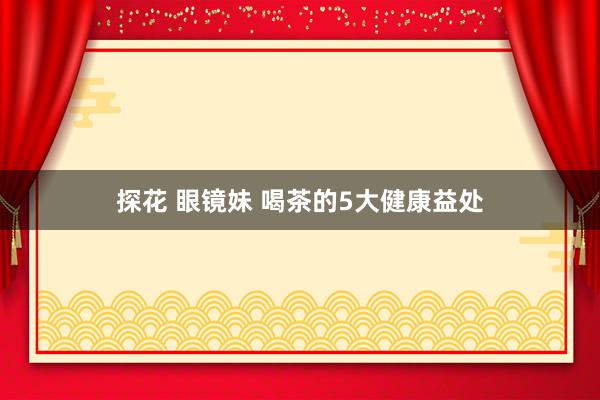探花 眼镜妹 喝茶的5大健康益处
