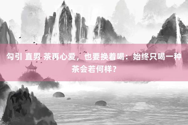 勾引 直男 茶再心爱，也要换着喝：始终只喝一种茶会若何样？