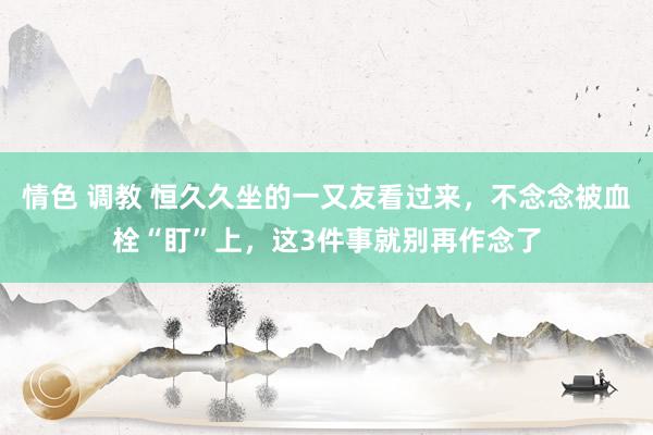 情色 调教 恒久久坐的一又友看过来，不念念被血栓“盯”上，这3件事就别再作念了