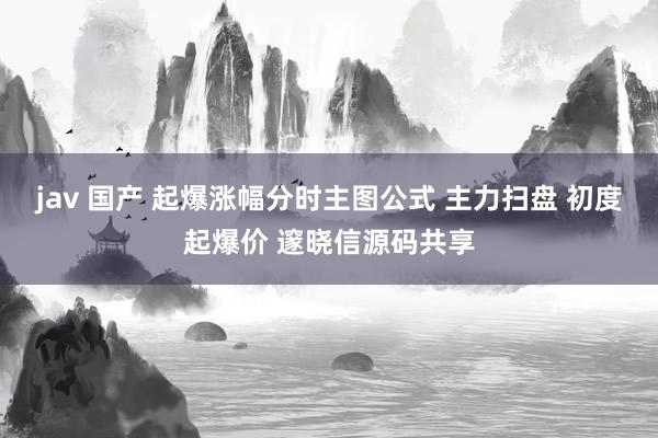 jav 国产 起爆涨幅分时主图公式 主力扫盘 初度起爆价 邃晓信源码共享