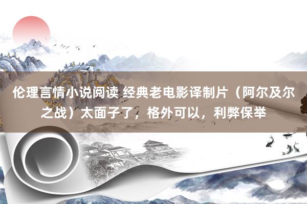 伦理言情小说阅读 经典老电影译制片（阿尔及尔之战）太面子了，格外可以，利弊保举