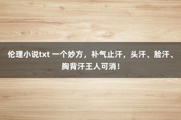 伦理小说txt 一个妙方，补气止汗，头汗、脸汗、胸背汗王人可消！