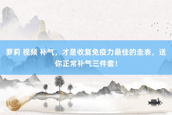 萝莉 视频 补气，才是收复免疫力最佳的圭表，送你正常补气三件套！