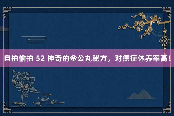 自拍偷拍 52 神奇的金公丸秘方，对癌症休养率高！