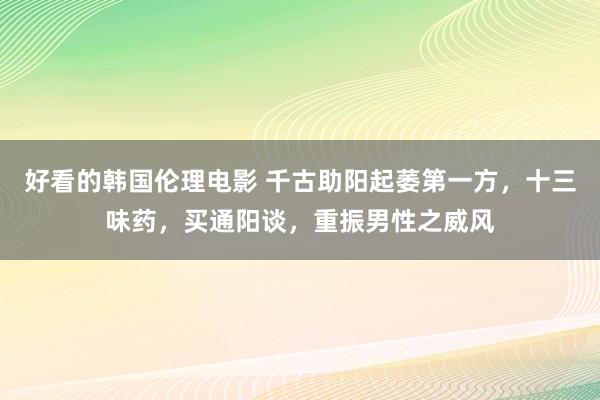 好看的韩国伦理电影 千古助阳起萎第一方，十三味药，买通阳谈，重振男性之威风