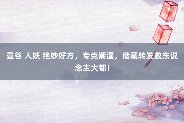曼谷 人妖 绝妙好方，专克潮湿，储藏转发救东说念主大都！