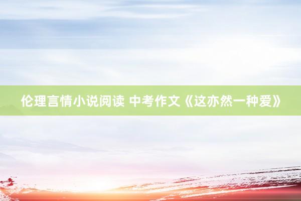 伦理言情小说阅读 中考作文《这亦然一种爱》