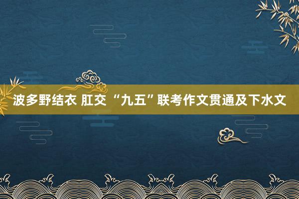 波多野结衣 肛交 “九五”联考作文贯通及下水文