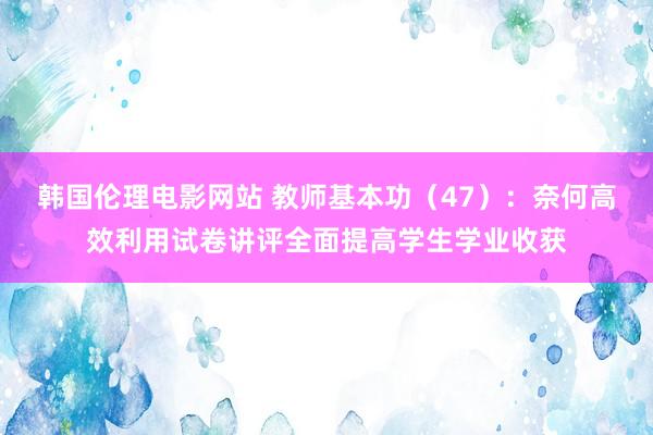 韩国伦理电影网站 教师基本功（47）：奈何高效利用试卷讲评全面提高学生学业收获
