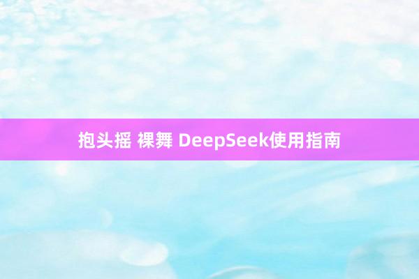 抱头摇 裸舞 DeepSeek使用指南