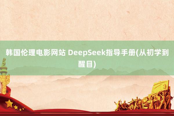 韩国伦理电影网站 DeepSeek指导手册(从初学到醒目)